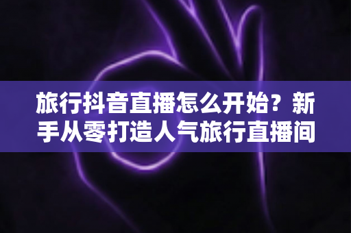 旅行抖音直播怎么开始？新手从零打造人气旅行直播间的完整指南