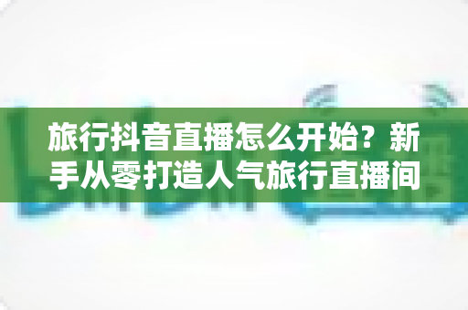 旅行抖音直播怎么开始？新手从零打造人气旅行直播间的完整指南