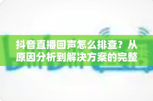 抖音直播回声怎么排查？从原因分析到解决方案的完整实操指南
