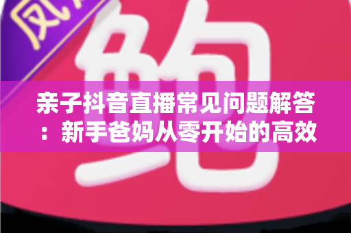 亲子抖音直播常见问题解答：新手爸妈从零开始的高效开播全攻略
