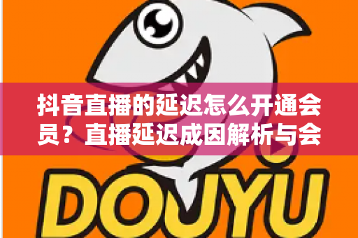 抖音直播的延迟怎么开通会员？直播延迟成因解析与会员开通全流程指南