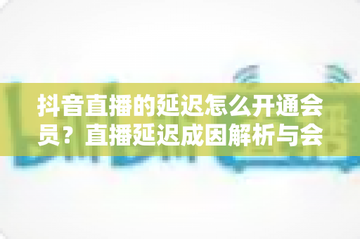 抖音直播的延迟怎么开通会员？直播延迟成因解析与会员开通全流程指南