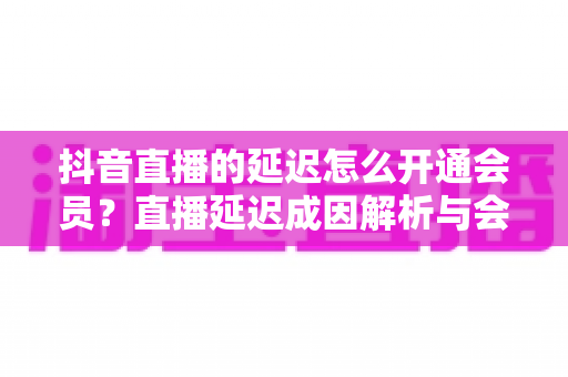 抖音直播的延迟怎么开通会员？直播延迟成因解析与会员开通全流程指南