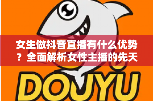 女生做抖音直播有什么优势?全面解析女性主播的先天竞争力与变现潜力 女生做抖音直播有什么优势?全面解析女性主播的先天竞争力与变现潜力