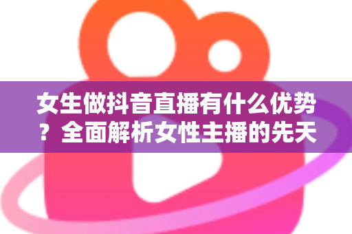 女生做抖音直播有什么优势?全面解析女性主播的先天竞争力与变现潜力 女生做抖音直播有什么优势?全面解析女性主播的先天竞争力与变现潜力