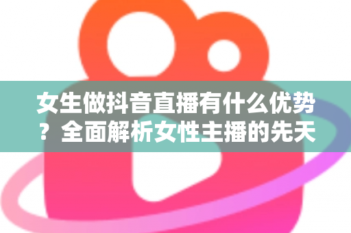 女生做抖音直播有什么优势？全面解析女性主播的先天竞争力与变现潜力