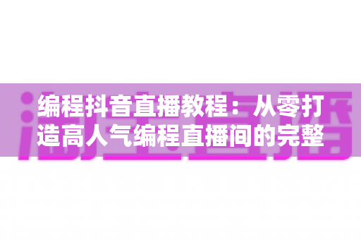 编程抖音直播教程：从零打造高人气编程直播间的完整实战指南