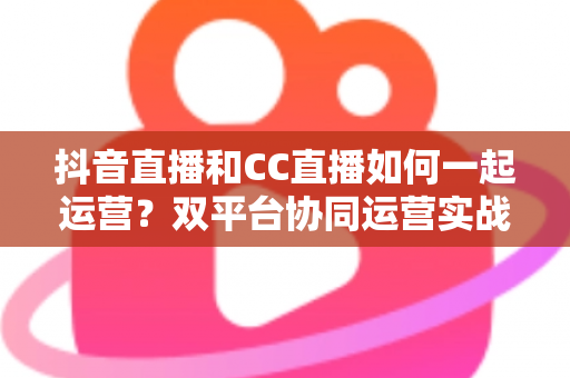 抖音直播和CC直播如何一起运营？双平台协同运营实战全攻略，助你流量翻倍收益增长