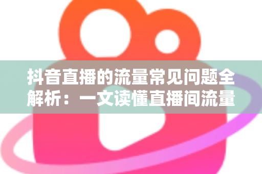 抖音直播的流量常见问题全解析:一文读懂直播间流量密码与实战解决方案 抖音直播的流量常见问题全解析:一文读懂直播间流量密码与实战解决方案