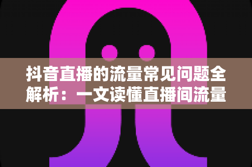 抖音直播的流量常见问题全解析:一文读懂直播间流量密码与实战解决方案 抖音直播的流量常见问题全解析:一文读懂直播间流量密码与实战解决方案