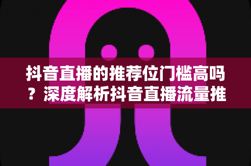 抖音直播的推荐位门槛高吗?深度解析抖音直播流量推荐机制与突破技巧 抖音直播的推荐位门槛高吗?深度解析抖音直播流量推荐机制与突破技巧