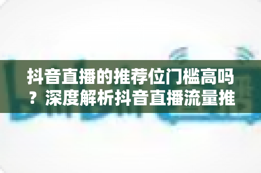 抖音直播的推荐位门槛高吗?深度解析抖音直播流量推荐机制与突破技巧 抖音直播的推荐位门槛高吗?深度解析抖音直播流量推荐机制与突破技巧