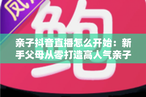 亲子抖音直播怎么开始:新手父母从零打造高人气亲子直播间的完整实操指南 亲子抖音直播怎么开始:新手父母从零打造高人气亲子直播间的完整实操指南