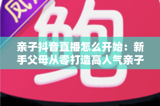 亲子抖音直播怎么开始：新手父母从零打造高人气亲子直播间的完整实操指南
