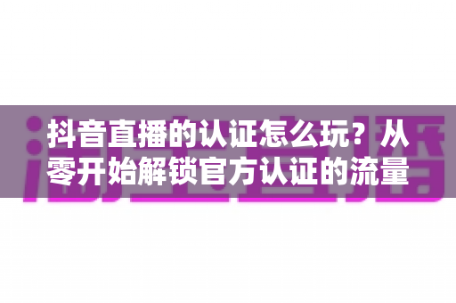 抖音直播的认证怎么玩？从零开始解锁官方认证的流量红利与开播全攻略