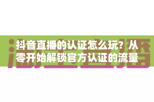抖音直播的认证怎么玩？从零开始解锁官方认证的流量红利与开播全攻略