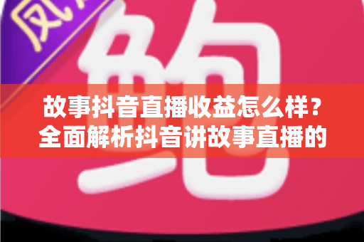 故事抖音直播收益怎么样？全面解析抖音讲故事直播的赚钱模式与真实收入水平