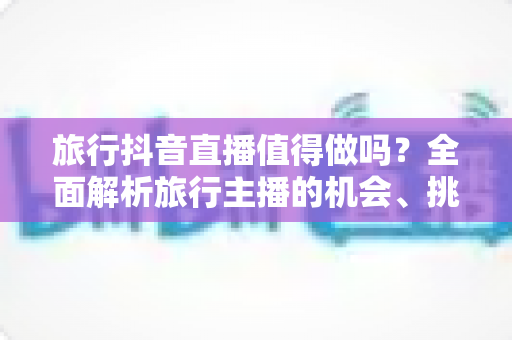 旅行抖音直播值得做吗?全面解析旅行主播的机会、挑战与变现之道 旅行抖音直播值得做吗?全面解析旅行主播的机会、挑战与变现之道