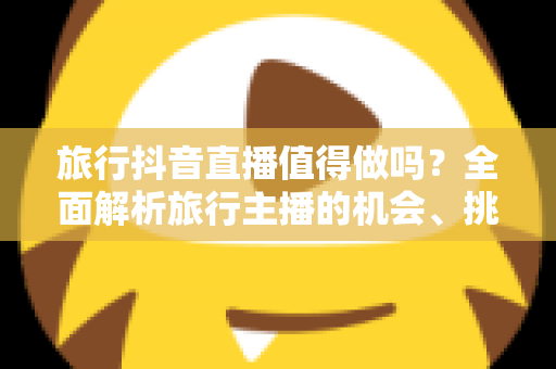 旅行抖音直播值得做吗?全面解析旅行主播的机会、挑战与变现之道 旅行抖音直播值得做吗?全面解析旅行主播的机会、挑战与变现之道