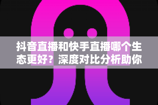 抖音直播和快手直播哪个生态更好?深度对比分析助你选出最适合的直播平台 抖音直播和快手直播哪个生态更好?深度对比分析助你选出最适合的直播平台