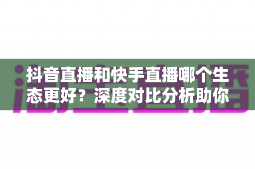 抖音直播和快手直播哪个生态更好？深度对比分析助你选出最适合的直播平台