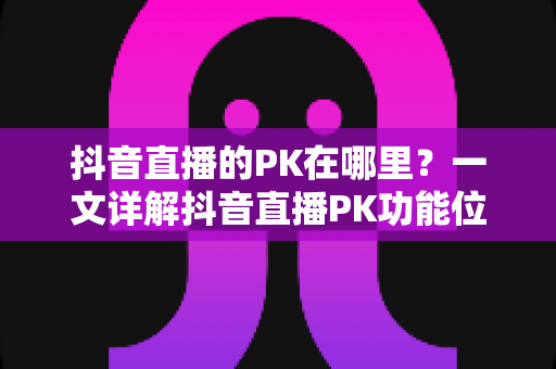 抖音直播的PK在哪里?一文详解抖音直播PK功能位置与玩法全攻略 抖音直播的PK在哪里?一文详解抖音直播PK功能位置与玩法全攻略
