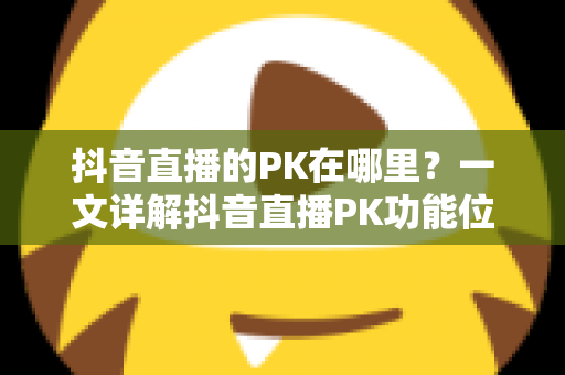 抖音直播的PK在哪里?一文详解抖音直播PK功能位置与玩法全攻略 抖音直播的PK在哪里?一文详解抖音直播PK功能位置与玩法全攻略
