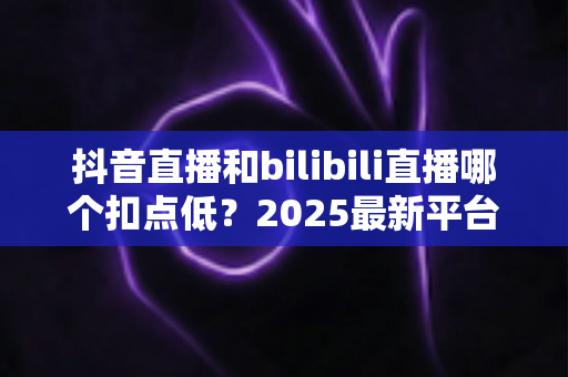 抖音直播和bilibili直播哪个扣点低?2025最新平台分成比例全面对比,帮主播选出最赚钱的直播阵地 抖音直播和bilibili直播哪个扣点低?2025最新平台分成比例全面对比,帮主播选出最赚钱的直播阵地