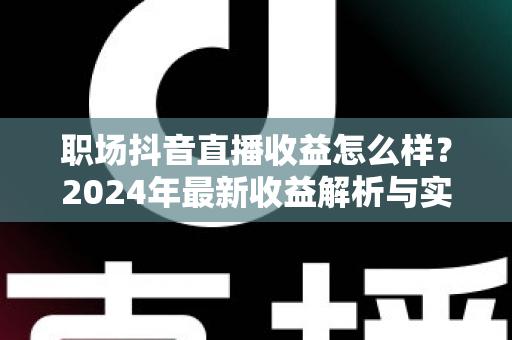 职场抖音直播收益怎么样？2024年最新收益解析与实战指南，助你快速掌握变现秘诀