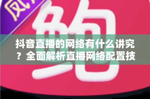 抖音直播的网络有什么讲究？全面解析直播网络配置技巧，助你打造流畅不卡顿的高质量直播间