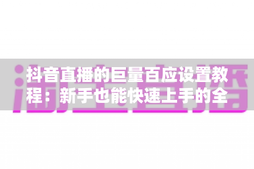 抖音直播的巨量百应设置教程：新手也能快速上手的全流程后台配置指南