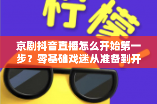 京剧抖音直播怎么开始第一步?零基础戏迷从准备到开播的完整实操指南 京剧抖音直播怎么开始第一步?零基础戏迷从准备到开播的完整实操指南
