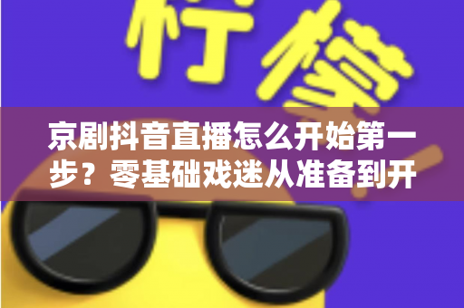 京剧抖音直播怎么开始第一步?零基础戏迷从准备到开播的完整实操指南 京剧抖音直播怎么开始第一步?零基础戏迷从准备到开播的完整实操指南