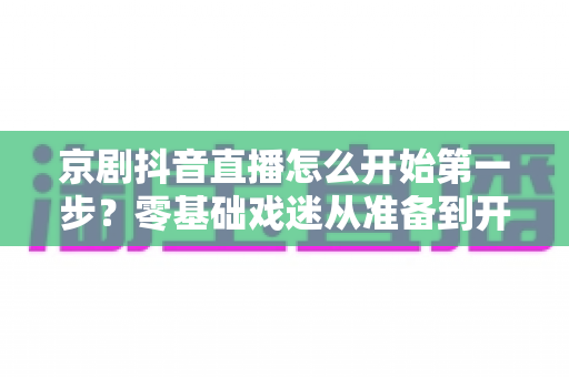 京剧抖音直播怎么开始第一步?零基础戏迷从准备到开播的完整实操指南 京剧抖音直播怎么开始第一步?零基础戏迷从准备到开播的完整实操指南