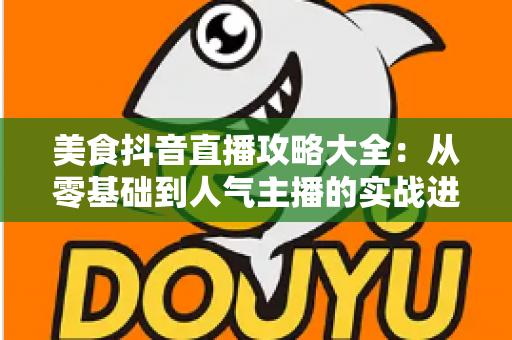 美食抖音直播攻略大全:从零基础到人气主播的实战进阶指南 美食抖音直播攻略大全:从零基础到人气主播的实战进阶指南