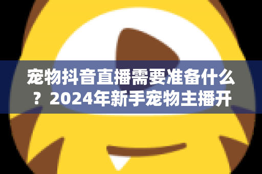 宠物抖音直播需要准备什么？2024年新手宠物主播开播全攻略指南