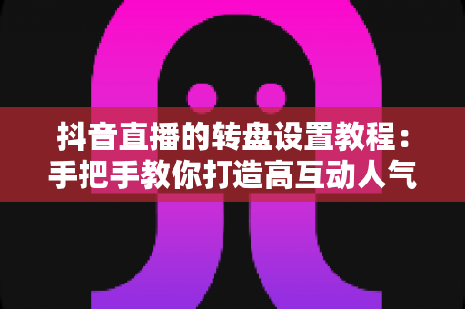 抖音直播的转盘设置教程：手把手教你打造高互动人气直播间的完整攻略