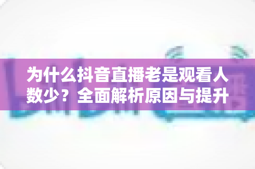 为什么抖音直播老是观看人数少?全面解析原因与提升人气的实战方法 为什么抖音直播老是观看人数少?全面解析原因与提升人气的实战方法