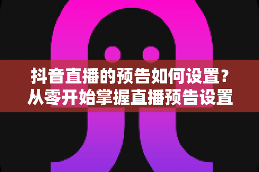 抖音直播的预告如何设置？从零开始掌握直播预告设置技巧，让直播间人气翻倍