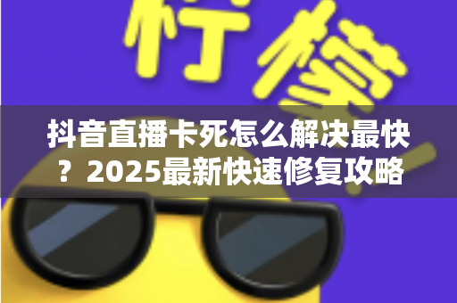 抖音直播卡死怎么解决最快？2025最新快速修复攻略，看完立即恢复流畅体验