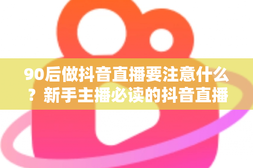 90后做抖音直播要注意什么？新手主播必读的抖音直播避坑与涨粉全攻略