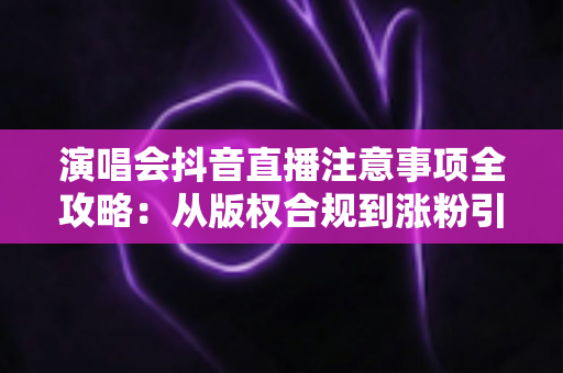 演唱会抖音直播注意事项全攻略：从版权合规到涨粉引流的新手必读指南