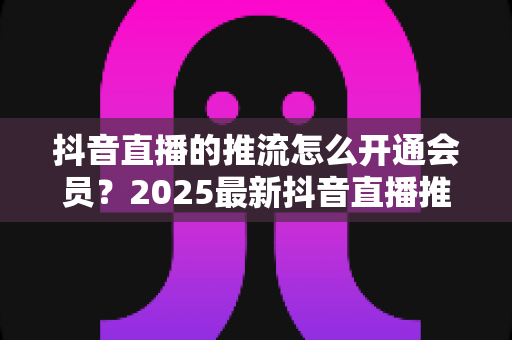 抖音直播的推流怎么开通会员?2025最新抖音直播推流权限与会员开通全攻略 抖音直播的推流怎么开通会员?2025最新抖音直播推流权限与会员开通全攻略