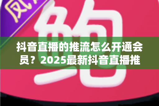 抖音直播的推流怎么开通会员?2025最新抖音直播推流权限与会员开通全攻略 抖音直播的推流怎么开通会员?2025最新抖音直播推流权限与会员开通全攻略