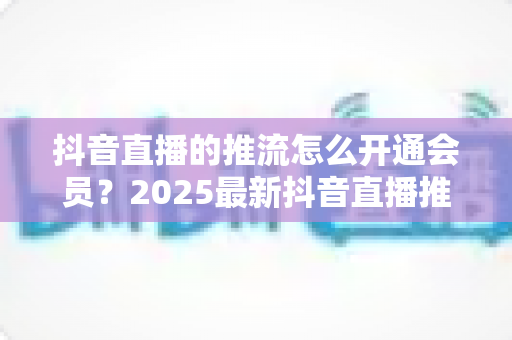 抖音直播的推流怎么开通会员？2025最新抖音直播推流权限与会员开通全攻略