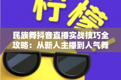 民族舞抖音直播实战技巧全攻略：从新人主播到人气舞者的进阶指南
