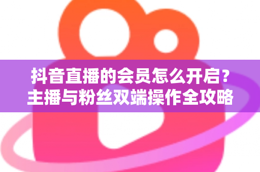 抖音直播的会员怎么开启？主播与粉丝双端操作全攻略，轻松解锁直播变现新姿势