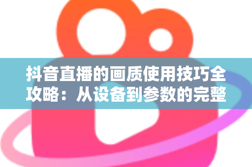 抖音直播的画质使用技巧全攻略:从设备到参数的完整优化指南 抖音直播的画质使用技巧全攻略:从设备到参数的完整优化指南
