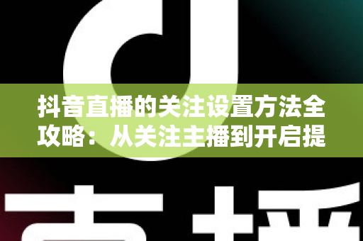 抖音直播的关注设置方法全攻略：从关注主播到开启提醒，一步不落轻松搞定