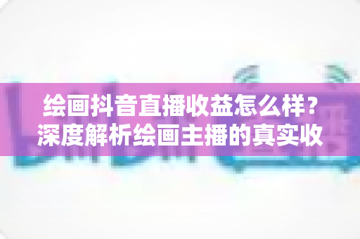 绘画抖音直播收益怎么样？深度解析绘画主播的真实收入水平与赚钱技巧